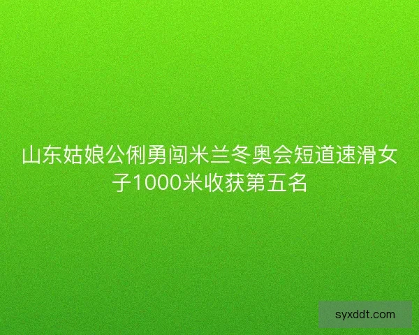 山东姑娘公俐勇闯米兰冬奥会短道速滑女子1000米收获第五名