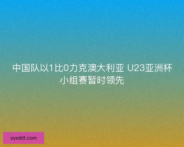 中国队以1比0力克澳大利亚 U23亚洲杯小组赛暂时领先