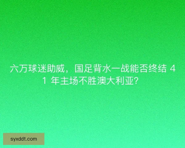 六万球迷助威，国足背水一战能否终结 41 年主场不胜澳大利亚？