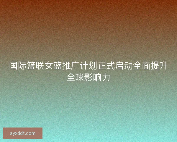 国际篮联女篮推广计划正式启动全面提升全球影响力