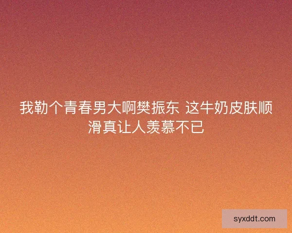 我勒个青春男大啊樊振东 这牛奶皮肤顺滑真让人羡慕不已